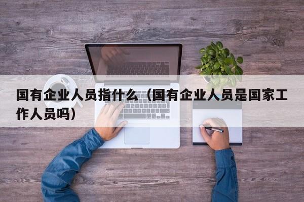 国有企业人员指什么（国有企业人员是国家工作人员吗）