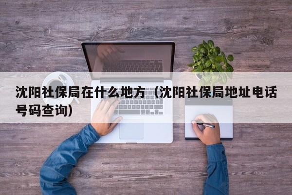 沈阳社保局在什么地方（沈阳社保局地址电话号码查询）