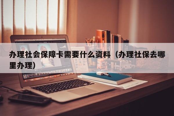 办理社会保障卡需要什么资料（办理社保去哪里办理）