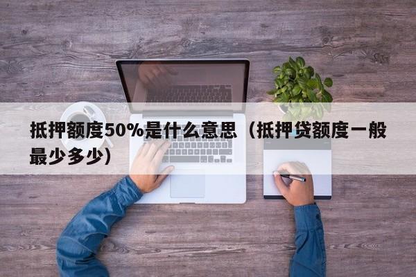 抵押额度50%是什么意思（抵押贷额度一般最少多少）