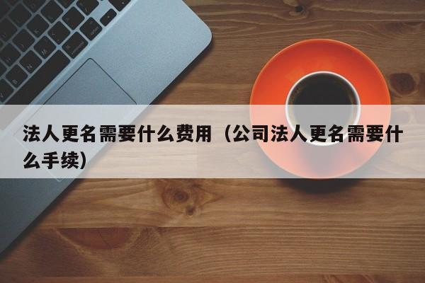 法人更名需要什么费用（公司法人更名需要什么手续）