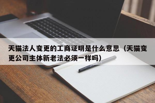 天猫法人变更的工商证明是什么意思（天猫变更公司主体新老法必须一样吗）