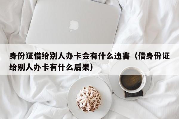 身份证借给别人办卡会有什么违害（借身份证给别人办卡有什么后果）