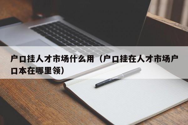 户口挂人才市场什么用（户口挂在人才市场户口本在哪里领）