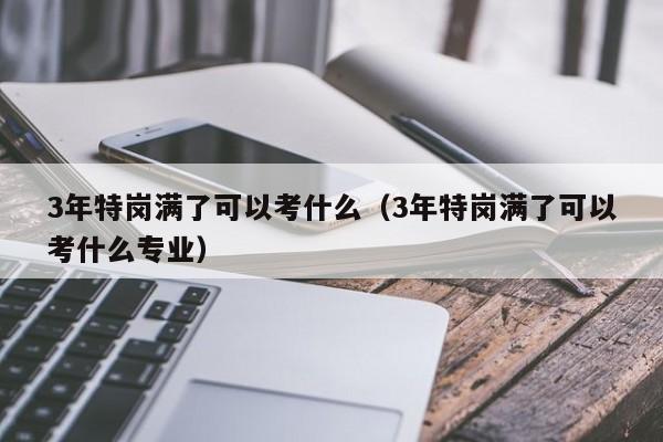 3年特岗满了可以考什么（3年特岗满了可以考什么专业）