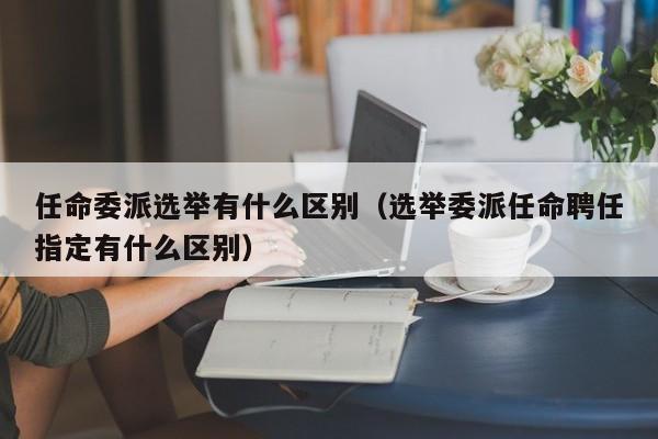 任命委派选举有什么区别（选举委派任命聘任指定有什么区别）