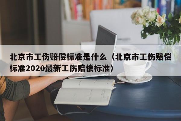 北京市工伤赔偿标准是什么（北京市工伤赔偿标准2020最新工伤赔偿标准）