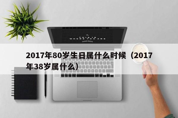 2017年80岁生日属什么时候（2017年38岁属什么）