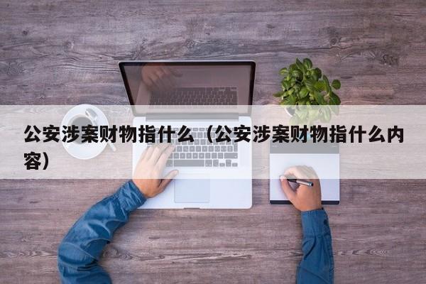 公安涉案财物指什么（公安涉案财物指什么内容）