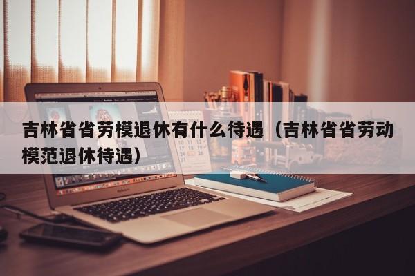 吉林省省劳模退休有什么待遇（吉林省省劳动模范退休待遇）