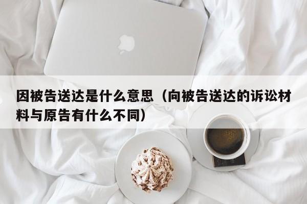 因被告送达是什么意思（向被告送达的诉讼材料与原告有什么不同）