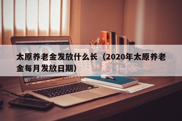 太原养老金发放什么长（2020年太原养老金每月发放日期）