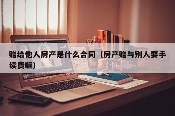 赠给他人房产是什么合同（房产赠与别人要手续费嘛）