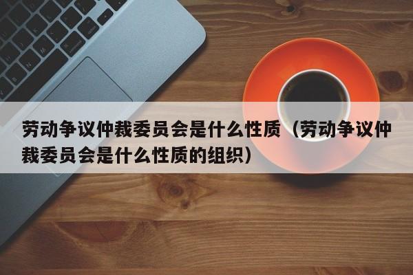 劳动争议仲裁委员会是什么性质（劳动争议仲裁委员会是什么性质的组织）