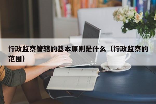 行政监察管辖的基本原则是什么（行政监察的范围）