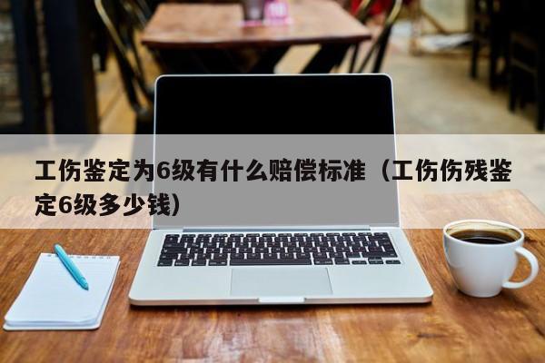 工伤鉴定为6级有什么赔偿标准（工伤伤残鉴定6级多少钱）