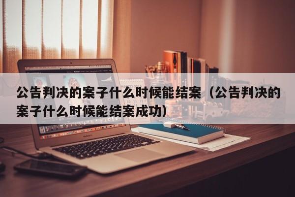 公告判决的案子什么时候能结案（公告判决的案子什么时候能结案成功）