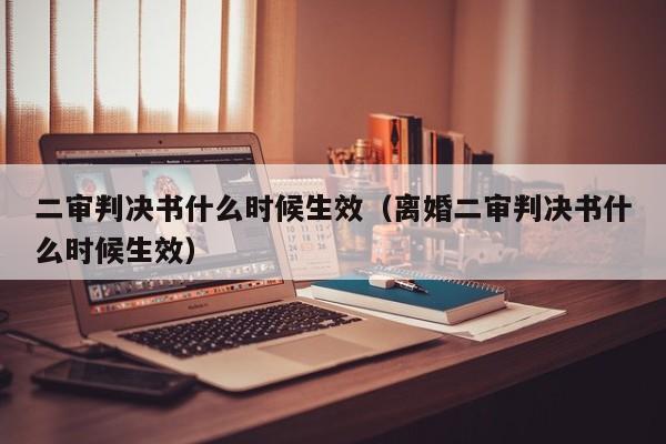 二审判决书什么时候生效（离婚二审判决书什么时候生效）