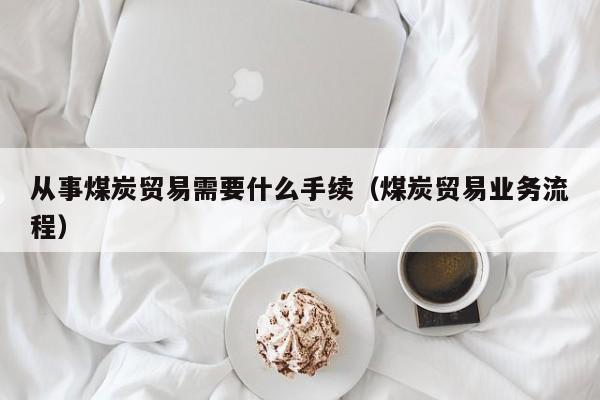 从事煤炭贸易需要什么手续（煤炭贸易业务流程）