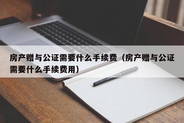 房产赠与公证需要什么手续费（房产赠与公证需要什么手续费用）