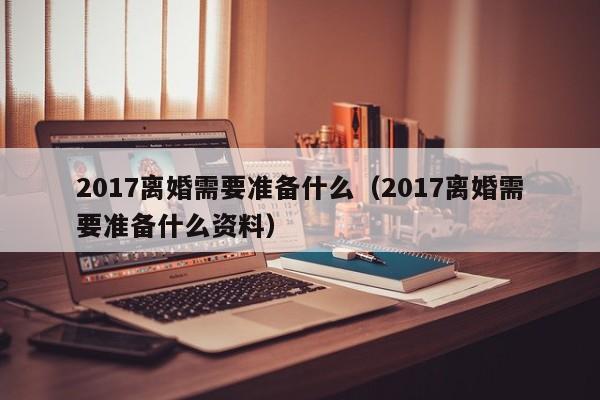 2017离婚需要准备什么（2017离婚需要准备什么资料）