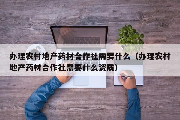 办理农村地产药材合作社需要什么（办理农村地产药材合作社需要什么资质）