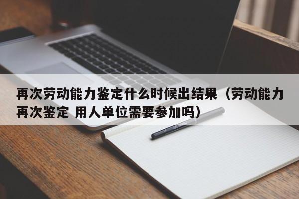 再次劳动能力鉴定什么时候出结果（劳动能力再次鉴定 用人单位需要参加吗）