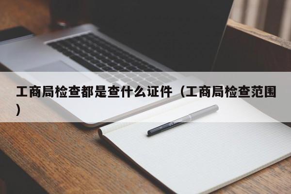 工商局检查都是查什么证件（工商局检查范围）