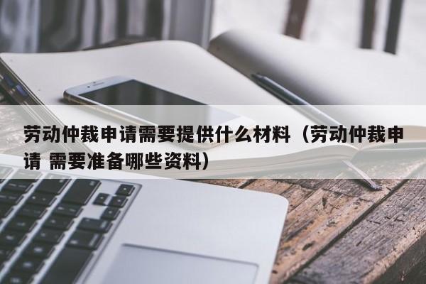 劳动仲裁申请需要提供什么材料（劳动仲裁申请 需要准备哪些资料）