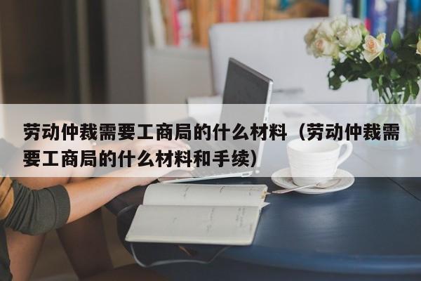 劳动仲裁需要工商局的什么材料（劳动仲裁需要工商局的什么材料和手续）