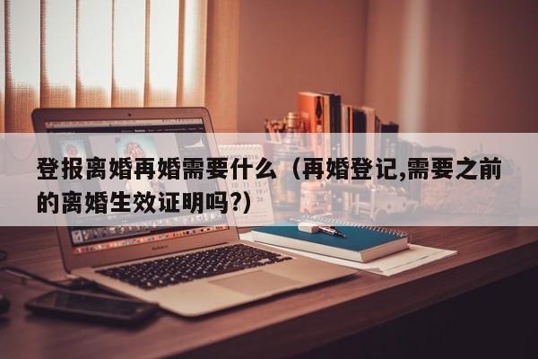 登报离婚再婚需要什么（再婚登记,需要之前的离婚生效证明吗?）