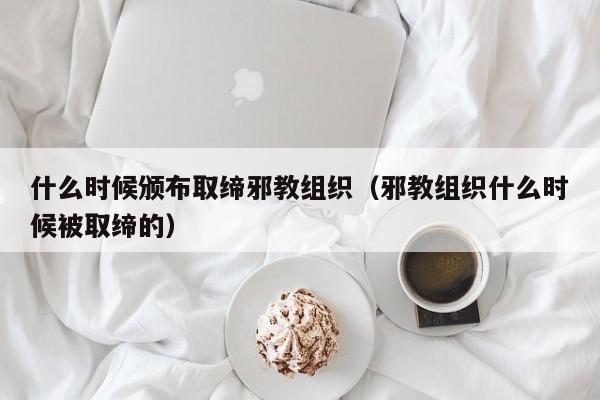 什么时候颁布取缔邪教组织（邪教组织什么时候被取缔的）