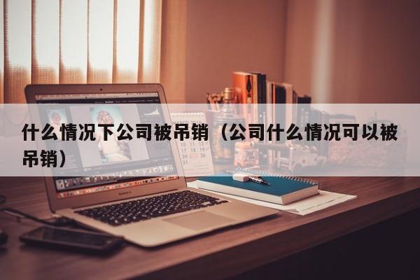 什么情况下公司被吊销（公司什么情况可以被吊销）