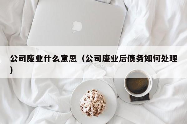 公司废业什么意思（公司废业后债务如何处理）