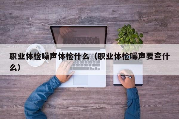 职业体检噪声体检什么（职业体检噪声要查什么）