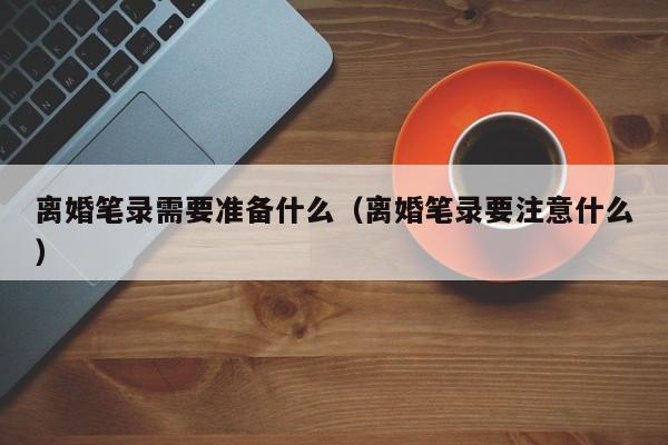 离婚笔录需要准备什么（离婚笔录要注意什么）