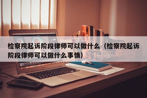 检察院起诉阶段律师可以做什么（检察院起诉阶段律师可以做什么事情）