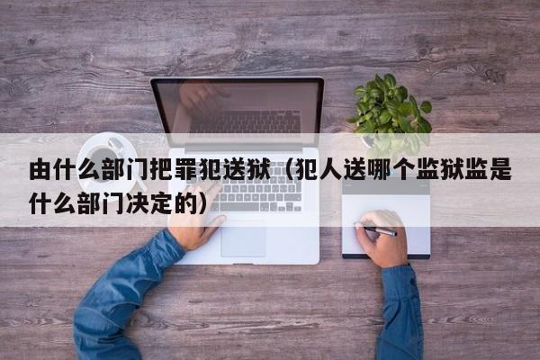 由什么部门把罪犯送狱（犯人送哪个监狱监是什么部门决定的）