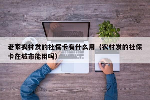 老家农村发的社保卡有什么用（农村发的社保卡在城市能用吗）