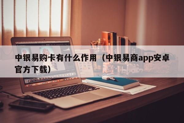 中银易购卡有什么作用（中银易商app安卓官方下载）