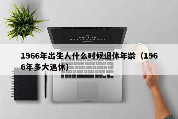 1966年出生人什么时候退休年龄（1966年多大退休）