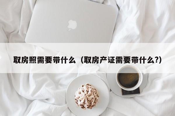 取房照需要带什么（取房产证需要带什么?）