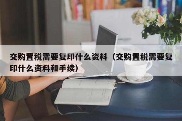 交购置税需要复印什么资料（交购置税需要复印什么资料和手续）