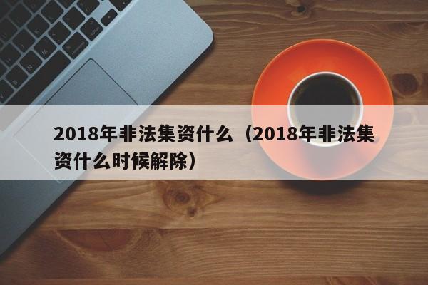 2018年非法集资什么（2018年非法集资什么时候解除）