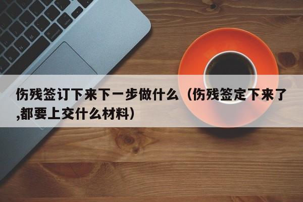 伤残签订下来下一步做什么（伤残签定下来了,都要上交什么材料）