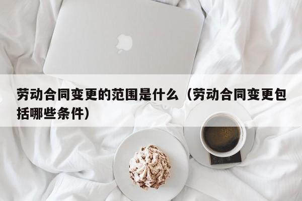 劳动合同变更的范围是什么（劳动合同变更包括哪些条件）