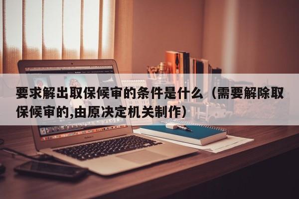 要求解出取保候审的条件是什么（需要解除取保候审的,由原决定机关制作）