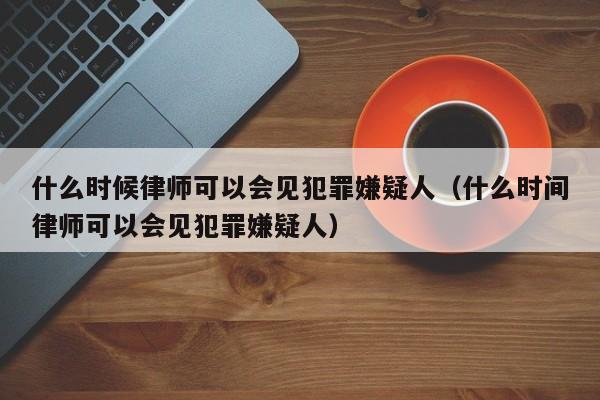 什么时候律师可以会见犯罪嫌疑人（什么时间律师可以会见犯罪嫌疑人）