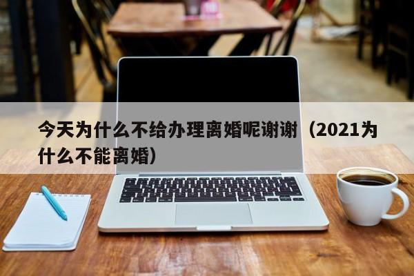 今天为什么不给办理离婚呢谢谢（2021为什么不能离婚）