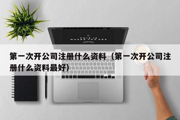 第一次开公司注册什么资料（第一次开公司注册什么资料最好）